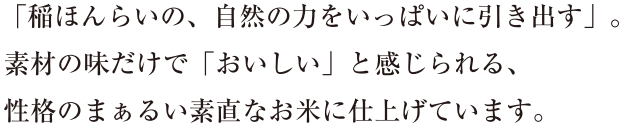 「稲ほんらいの、自然の力をいっぱいに引き出す」。素材の味だけで「おいしい」と感じられる、性格のまぁるい素直なお米に仕上げています。