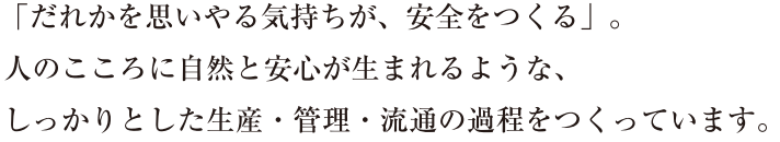 「だれかを思いやる気持ちが、安全をつくる」。人のこころに自然と安心が生まれるような、しっかりとした生産・管理・流通の過程をつくっています。